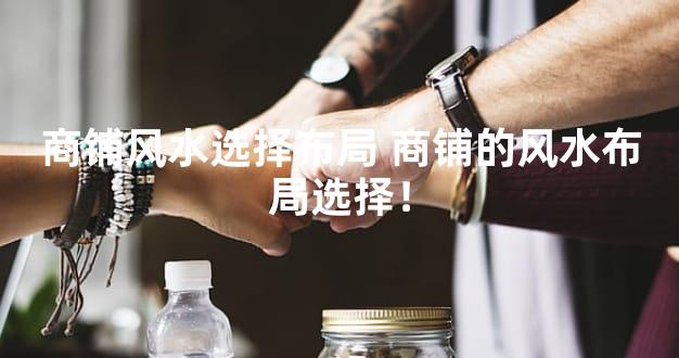 商铺风水选择布局 商铺的风水布局选择！
